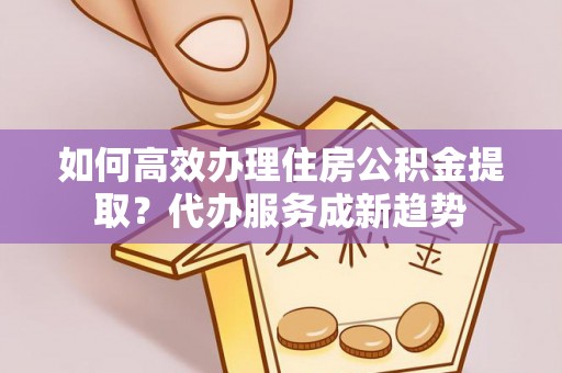 青田如何高效办理住房公积金提取？代办服务成新趋势