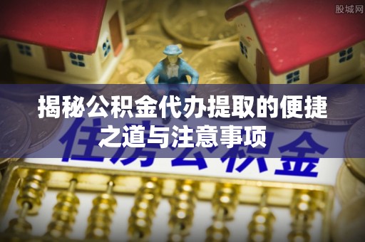 青田揭秘公积金代办提取的便捷之道与注意事项