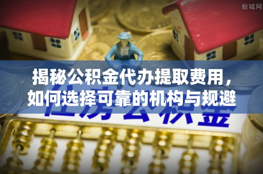 青田揭秘公积金代办提取费用，如何选择可靠的机构与规避潜在风险