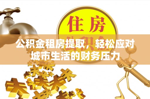 青田公积金租房提取，轻松应对城市生活的财务压力