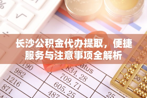 青田长沙公积金代办提取，便捷服务与注意事项全解析