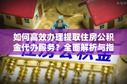 青田如何高效办理提取住房公积金代办服务？全面解析与指南