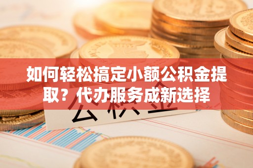 青田如何轻松搞定小额公积金提取？代办服务成新选择