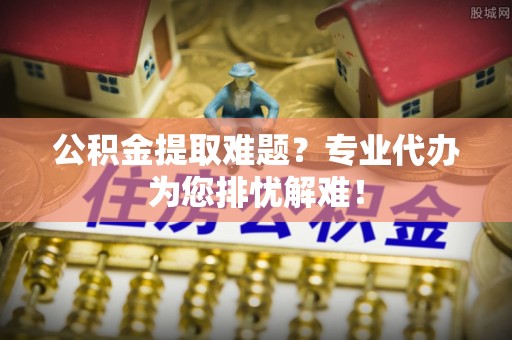 青田公积金提取难题？专业代办为您排忧解难！