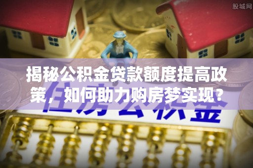 青田揭秘公积金贷款额度提高政策，如何助力购房梦实现？