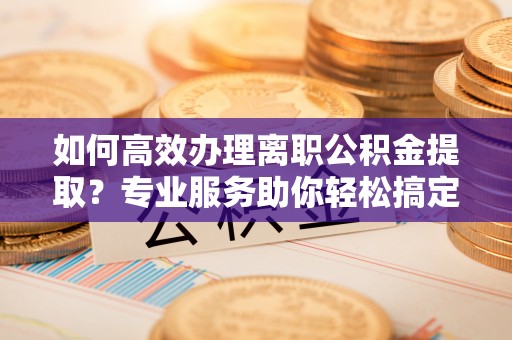 青田如何高效办理离职公积金提取？专业服务助你轻松搞定