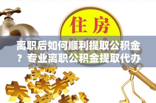 青田离职后如何顺利提取公积金？专业离职公积金提取代办服务指南