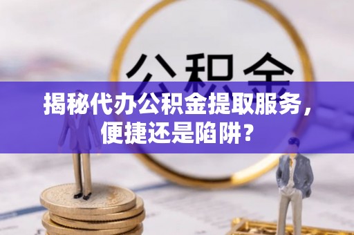 青田揭秘代办公积金提取服务，便捷还是陷阱？