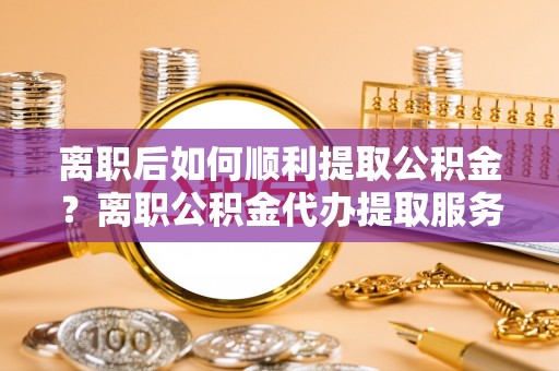 青田离职后如何顺利提取公积金？离职公积金代办提取服务助力无忧办理