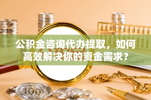 青田公积金咨询代办提取，如何高效解决你的资金需求？