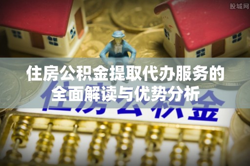青田住房公积金提取代办服务的全面解读与优势分析